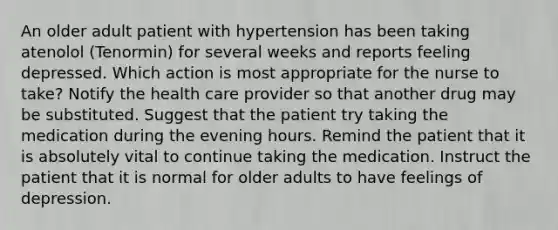 An older adult patient with hypertension has been taking atenolol (Tenormin) for several weeks and reports feeling depressed. Which action is most appropriate for the nurse to take? Notify the health care provider so that another drug may be substituted. Suggest that the patient try taking the medication during the evening hours. Remind the patient that it is absolutely vital to continue taking the medication. Instruct the patient that it is normal for older adults to have feelings of depression.