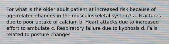 For what is the older adult patient at increased risk because of age-related changes in the musculoskeletal system? a. Fractures due to poor uptake of calcium b. Heart attacks due to increased effort to ambulate c. Respiratory failure due to kyphosis d. Falls related to posture changes