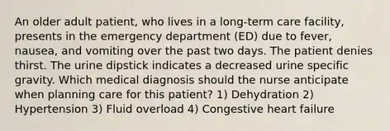 An older adult patient, who lives in a long-term care facility, presents in the emergency department (ED) due to fever, nausea, and vomiting over the past two days. The patient denies thirst. The urine dipstick indicates a decreased urine specific gravity. Which medical diagnosis should the nurse anticipate when planning care for this patient? 1) Dehydration 2) Hypertension 3) Fluid overload 4) Congestive heart failure