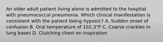 An older adult patient living alone is admitted to the hospital with pneumococcal pneumonia. Which clinical manifestation is consistent with the patient being hypoxic? A. Sudden onset of confusion B. Oral temperature of 102.3°F C. Coarse crackles in lung bases D. Clutching chest on inspiration