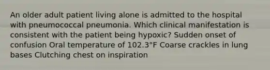 An older adult patient living alone is admitted to the hospital with pneumococcal pneumonia. Which clinical manifestation is consistent with the patient being hypoxic? Sudden onset of confusion Oral temperature of 102.3°F Coarse crackles in lung bases Clutching chest on inspiration