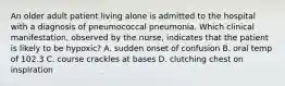 An older adult patient living alone is admitted to the hospital with a diagnosis of pneumococcal pneumonia. Which clinical manifestation, observed by the nurse, indicates that the patient is likely to be hypoxic? A. sudden onset of confusion B. oral temp of 102.3 C. course crackles at bases D. clutching chest on inspiration