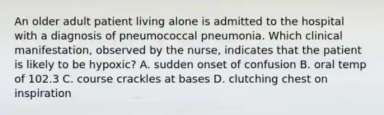 An older adult patient living alone is admitted to the hospital with a diagnosis of pneumococcal pneumonia. Which clinical manifestation, observed by the nurse, indicates that the patient is likely to be hypoxic? A. sudden onset of confusion B. oral temp of 102.3 C. course crackles at bases D. clutching chest on inspiration