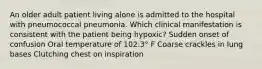 An older adult patient living alone is admitted to the hospital with pneumococcal pneumonia. Which clinical manifestation is consistent with the patient being hypoxic? Sudden onset of confusion Oral temperature of 102.3° F Coarse crackles in lung bases Clutching chest on inspiration