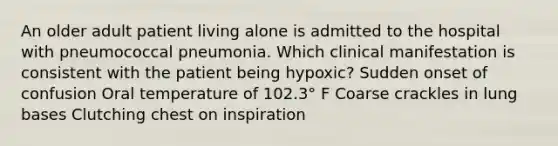 An older adult patient living alone is admitted to the hospital with pneumococcal pneumonia. Which clinical manifestation is consistent with the patient being hypoxic? Sudden onset of confusion Oral temperature of 102.3° F Coarse crackles in lung bases Clutching chest on inspiration