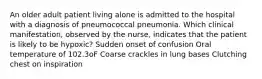 An older adult patient living alone is admitted to the hospital with a diagnosis of pneumococcal pneumonia. Which clinical manifestation, observed by the nurse, indicates that the patient is likely to be hypoxic? Sudden onset of confusion Oral temperature of 102.3oF Coarse crackles in lung bases Clutching chest on inspiration