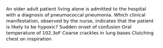 An older adult patient living alone is admitted to the hospital with a diagnosis of pneumococcal pneumonia. Which clinical manifestation, observed by the nurse, indicates that the patient is likely to be hypoxic? Sudden onset of confusion Oral temperature of 102.3oF Coarse crackles in lung bases Clutching chest on inspiration