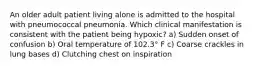 An older adult patient living alone is admitted to the hospital with pneumococcal pneumonia. Which clinical manifestation is consistent with the patient being hypoxic? a) Sudden onset of confusion b) Oral temperature of 102.3° F c) Coarse crackles in lung bases d) Clutching chest on inspiration