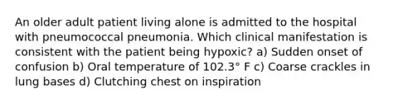 An older adult patient living alone is admitted to the hospital with pneumococcal pneumonia. Which clinical manifestation is consistent with the patient being hypoxic? a) Sudden onset of confusion b) Oral temperature of 102.3° F c) Coarse crackles in lung bases d) Clutching chest on inspiration