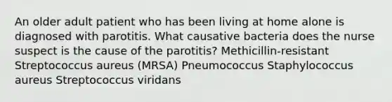 An older adult patient who has been living at home alone is diagnosed with parotitis. What causative bacteria does the nurse suspect is the cause of the parotitis? Methicillin-resistant Streptococcus aureus (MRSA) Pneumococcus Staphylococcus aureus Streptococcus viridans