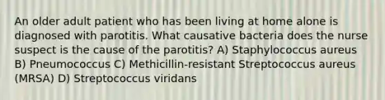 An older adult patient who has been living at home alone is diagnosed with parotitis. What causative bacteria does the nurse suspect is the cause of the parotitis? A) Staphylococcus aureus B) Pneumococcus C) Methicillin-resistant Streptococcus aureus (MRSA) D) Streptococcus viridans