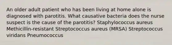 An older adult patient who has been living at home alone is diagnosed with parotitis. What causative bacteria does the nurse suspect is the cause of the parotitis? Staphylococcus aureus Methicillin-resistant Streptococcus aureus (MRSA) Streptococcus viridans Pneumococcus