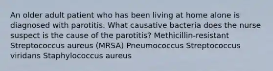 An older adult patient who has been living at home alone is diagnosed with parotitis. What causative bacteria does the nurse suspect is the cause of the parotitis? Methicillin-resistant Streptococcus aureus (MRSA) Pneumococcus Streptococcus viridans Staphylococcus aureus