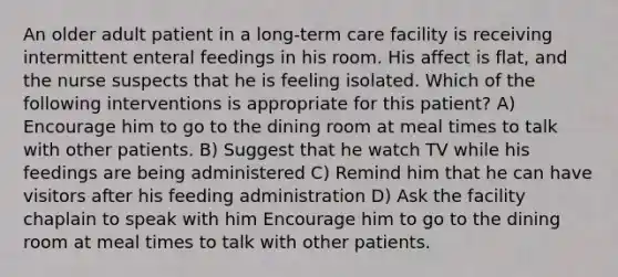 An older adult patient in a long-term care facility is receiving intermittent enteral feedings in his room. His affect is flat, and the nurse suspects that he is feeling isolated. Which of the following interventions is appropriate for this patient? A) Encourage him to go to the dining room at meal times to talk with other patients. B) Suggest that he watch TV while his feedings are being administered C) Remind him that he can have visitors after his feeding administration D) Ask the facility chaplain to speak with him Encourage him to go to the dining room at meal times to talk with other patients.