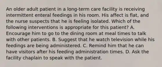 An older adult patient in a long-term care facility is receiving intermittent enteral feedings in his room. His affect is flat, and the nurse suspects that he is feeling isolated. Which of the following interventions is appropriate for this patient? A. Encourage him to go to the dining room at meal times to talk with other patients. B. Suggest that he watch television while his feedings are being administered. C. Remind him that he can have visitors after his feeding administration times. D. Ask the facility chaplain to speak with the patient.