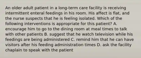 An older adult patient in a long-term care facility is receiving intermittent enteral feedings in his room. His affect is flat, and the nurse suspects that he is feeling isolated. Which of the following interventions is appropriate for this patient? A. encourage him to go to the dining room at meal times to talk with other patients B. suggest that he watch television while his feedings are being administered C. remind him that he can have visitors after his feeding administration times D. ask the facility chaplain to speak with the patient