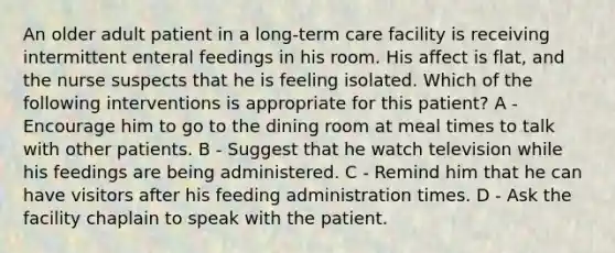 An older adult patient in a long-term care facility is receiving intermittent enteral feedings in his room. His affect is flat, and the nurse suspects that he is feeling isolated. Which of the following interventions is appropriate for this patient? A - Encourage him to go to the dining room at meal times to talk with other patients. B - Suggest that he watch television while his feedings are being administered. C - Remind him that he can have visitors after his feeding administration times. D - Ask the facility chaplain to speak with the patient.