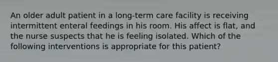 An older adult patient in a long-term care facility is receiving intermittent enteral feedings in his room. His affect is flat, and the nurse suspects that he is feeling isolated. Which of the following interventions is appropriate for this patient?