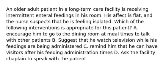 An older adult patient in a long-term care facility is receiving intermittent enteral feedings in his room. His affect is flat, and the nurse suspects that he is feeling isolated. Which of the following interventions is appropriate for this patient? A. encourage him to go to the dining room at meal times to talk with other patients B. Suggest that he watch television while his feedings are being administered C. remind him that he can have visitors after his feeding administration times D. Ask the facility chaplain to speak with the patient