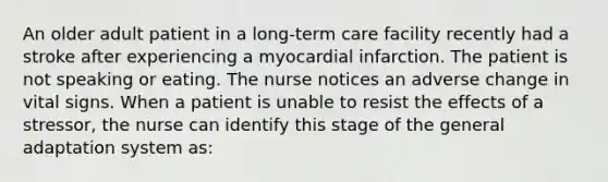 An older adult patient in a long-term care facility recently had a stroke after experiencing a myocardial infarction. The patient is not speaking or eating. The nurse notices an adverse change in vital signs. When a patient is unable to resist the effects of a stressor, the nurse can identify this stage of the general adaptation system as: