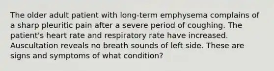 The older adult patient with long-term emphysema complains of a sharp pleuritic pain after a severe period of coughing. The patient's heart rate and respiratory rate have increased. Auscultation reveals no breath sounds of left side. These are signs and symptoms of what condition?