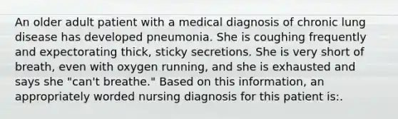 An older adult patient with a medical diagnosis of chronic lung disease has developed pneumonia. She is coughing frequently and expectorating thick, sticky secretions. She is very short of breath, even with oxygen running, and she is exhausted and says she "can't breathe." Based on this information, an appropriately worded nursing diagnosis for this patient is:.