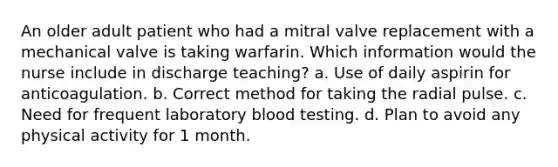 An older adult patient who had a mitral valve replacement with a mechanical valve is taking warfarin. Which information would the nurse include in discharge teaching? a. Use of daily aspirin for anticoagulation. b. Correct method for taking the radial pulse. c. Need for frequent laboratory blood testing. d. Plan to avoid any physical activity for 1 month.