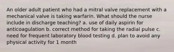 An older adult patient who had a mitral valve replacement with a mechanical valve is taking warfarin. What should the nurse include in discharge teaching? a. use of daily aspirin for anticoagulation b. correct method for taking the radial pulse c. need for frequent laboratory blood testing d. plan to avoid any physical activity for 1 month