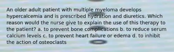 An older adult patient with multiple myeloma develops hypercalcemia and is prescribed hydration and diuretics. Which reason would the nurse give to explain the use of this therapy to the patient? a. to prevent bone complications b. to reduce serum calcium levels c. to prevent heart failure or edema d. to inhibit the action of osteoclasts