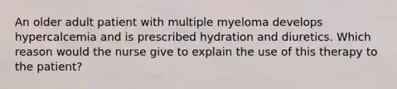 An older adult patient with multiple myeloma develops hypercalcemia and is prescribed hydration and diuretics. Which reason would the nurse give to explain the use of this therapy to the patient?