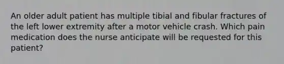 An older adult patient has multiple tibial and fibular fractures of the left lower extremity after a motor vehicle crash. Which pain medication does the nurse anticipate will be requested for this patient?