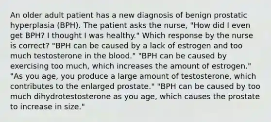 An older adult patient has a new diagnosis of benign prostatic hyperplasia (BPH). The patient asks the nurse, "How did I even get BPH? I thought I was healthy." Which response by the nurse is correct? "BPH can be caused by a lack of estrogen and too much testosterone in the blood." "BPH can be caused by exercising too much, which increases the amount of estrogen." "As you age, you produce a large amount of testosterone, which contributes to the enlarged prostate." "BPH can be caused by too much dihydrotestosterone as you age, which causes the prostate to increase in size."