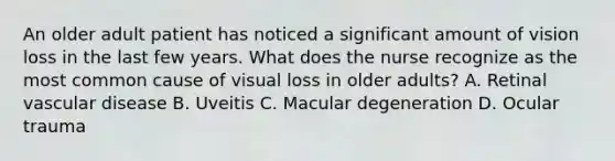 An older adult patient has noticed a significant amount of vision loss in the last few years. What does the nurse recognize as the most common cause of visual loss in older adults? A. Retinal vascular disease B. Uveitis C. Macular degeneration D. Ocular trauma