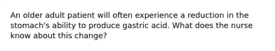 An older adult patient will often experience a reduction in the stomach's ability to produce gastric acid. What does the nurse know about this change?