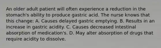 An older adult patient will often experience a reduction in the stomach's ability to produce gastric acid. The nurse knows that this change: A. Causes delayed gastric emptying. B. Results in an increase in gastric acidity. C. Causes decreased intestinal absorption of medication's. D. May alter absorption of drugs that require acidity to dissolve.