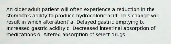 An older adult patient will often experience a reduction in the stomach's ability to produce hydrochloric acid. This change will result in which alteration? a. Delayed gastric emptying b. Increased gastric acidity c. Decreased intestinal absorption of medications d. Altered absorption of select drugs