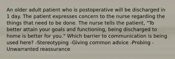 An older adult patient who is postoperative will be discharged in 1 day. The patient expresses concern to the nurse regarding the things that need to be done. The nurse tells the patient, "To better attain your goals and functioning, being discharged to home is better for you." Which barrier to communication is being used here? -Stereotyping -Giving common advice -Probing -Unwarranted reassurance