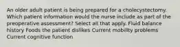 An older adult patient is being prepared for a cholecystectomy. Which patient information would the nurse include as part of the preoperative assessment? Select all that apply. Fluid balance history Foods the patient dislikes Current mobility problems Current cognitive function