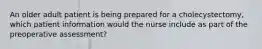 An older adult patient is being prepared for a cholecystectomy, which patient information would the nurse include as part of the preoperative assessment?