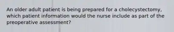 An older adult patient is being prepared for a cholecystectomy, which patient information would the nurse include as part of the preoperative assessment?