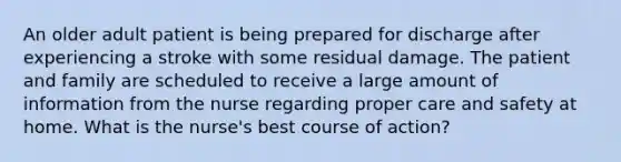 An older adult patient is being prepared for discharge after experiencing a stroke with some residual damage. The patient and family are scheduled to receive a large amount of information from the nurse regarding proper care and safety at home. What is the nurse's best course of action?