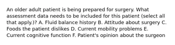 An older adult patient is being prepared for surgery. What assessment data needs to be included for this patient (select all that apply.)? A. Fluid balance history B. Attitude about surgery C. Foods the patient dislikes D. Current mobility problems E. Current cognitive function F. Patient's opinion about the surgeon