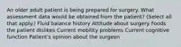 An older adult patient is being prepared for surgery. What assessment data would be obtained from the patient? (Select all that apply.) Fluid balance history Attitude about surgery Foods the patient dislikes Current mobility problems Current cognitive function Patient's opinion about the surgeon