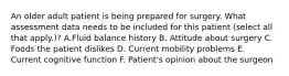 An older adult patient is being prepared for surgery. What assessment data needs to be included for this patient (select all that apply.)? A.Fluid balance history B. Attitude about surgery C. Foods the patient dislikes D. Current mobility problems E. Current cognitive function F. Patient's opinion about the surgeon