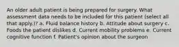 An older adult patient is being prepared for surgery. What assessment data needs to be included for this patient (select all that apply.)? a. Fluid balance history b. Attitude about surgery c. Foods the patient dislikes d. Current mobility problems e. Current cognitive function f. Patient's opinion about the surgeon