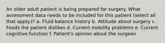 An older adult patient is being prepared for surgery. What assessment data needs to be included for this patient (select all that apply.)? a. Fluid balance history b. Attitude about surgery c. Foods the patient dislikes d. Current mobility problems e. Current cognitive function f. Patient's opinion about the surgeon