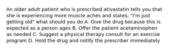 An older adult patient who is prescribed ativastatin tells you that she is experiencing more muscle aches and states, "I'm just getting old" what should you do A. Give the drug because this is expected as a person ages B. Offer the patient acetaminophen as needed C. Suggest a physical therapy consult for an exercise program D. Hold the drug and notify the prescriber immediately