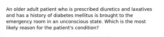 An older adult patient who is prescribed diuretics and laxatives and has a history of diabetes mellitus is brought to the emergency room in an unconscious state. Which is the most likely reason for the patient's condition?