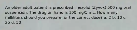 An older adult patient is prescribed linezolid (Zyvox) 500 mg oral suspension. The drug on hand is 100 mg/5 mL. How many milliliters should you prepare for the correct dose? a. 2 b. 10 c. 25 d. 50