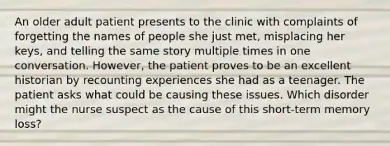 An older adult patient presents to the clinic with complaints of forgetting the names of people she just met, misplacing her keys, and telling the same story multiple times in one conversation. However, the patient proves to be an excellent historian by recounting experiences she had as a teenager. The patient asks what could be causing these issues. Which disorder might the nurse suspect as the cause of this short-term memory loss?